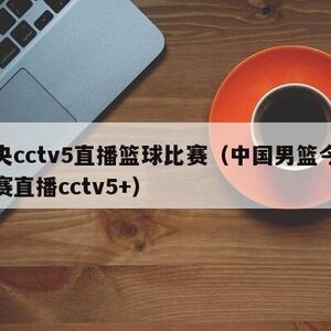 中央cctv5直播篮球比赛（中国男篮今晚比赛直播cctv5+）